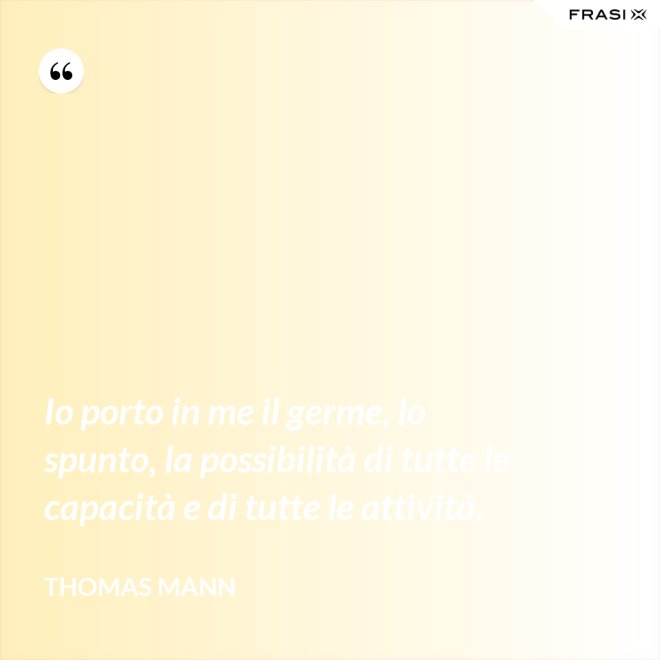 Io porto in me il germe, lo spunto, la possibilità di tutte le capacità e di tutte le attività. - Thomas Mann