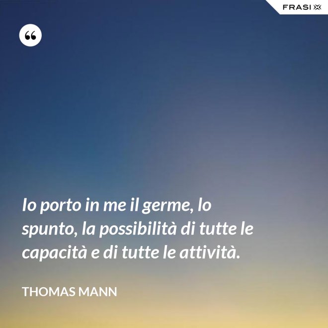 Io porto in me il germe, lo spunto, la possibilità di tutte le capacità e di tutte le attività. - Thomas Mann