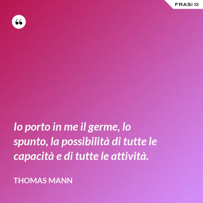 Io porto in me il germe, lo spunto, la possibilità di tutte le capacità e di tutte le attività. - Thomas Mann