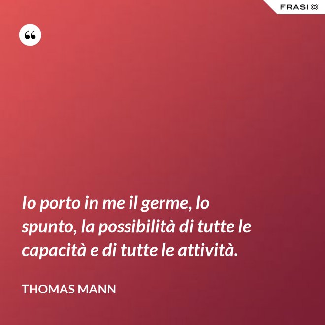 Io porto in me il germe, lo spunto, la possibilità di tutte le capacità e di tutte le attività. - Thomas Mann
