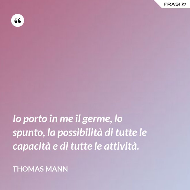 Io porto in me il germe, lo spunto, la possibilità di tutte le capacità e di tutte le attività. - Thomas Mann
