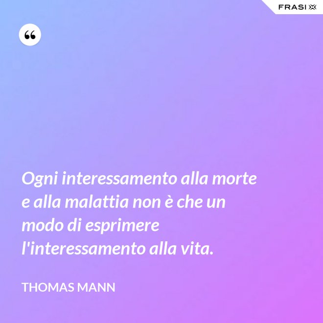 Ogni interessamento alla morte e alla malattia non è che un modo di esprimere l'interessamento alla vita. - Thomas Mann
