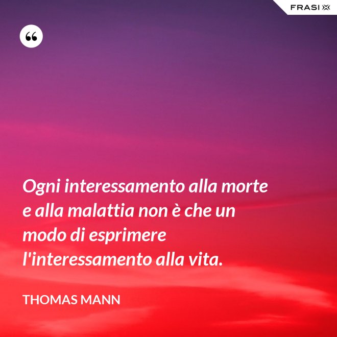 Ogni interessamento alla morte e alla malattia non è che un modo di esprimere l'interessamento alla vita. - Thomas Mann