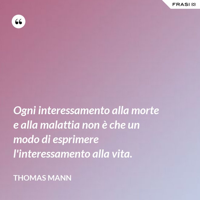 Ogni interessamento alla morte e alla malattia non è che un modo di esprimere l'interessamento alla vita. - Thomas Mann
