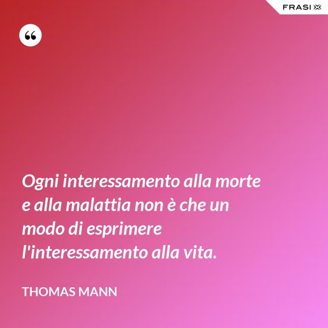 Ogni interessamento alla morte e alla malattia non è che un modo di esprimere l'interessamento alla vita. - Thomas Mann