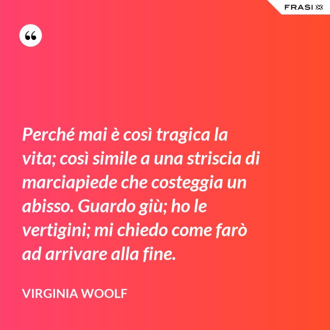 Perché mai è così tragica la vita; così simile a una striscia di marciapiede che costeggia un abisso. Guardo giù; ho le vertigini; mi chiedo come farò ad arrivare alla fine. - Virginia Woolf