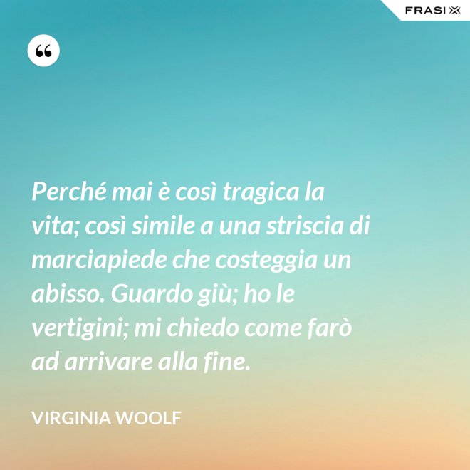 Perché mai è così tragica la vita; così simile a una striscia di marciapiede che costeggia un abisso. Guardo giù; ho le vertigini; mi chiedo come farò ad arrivare alla fine. - Virginia Woolf