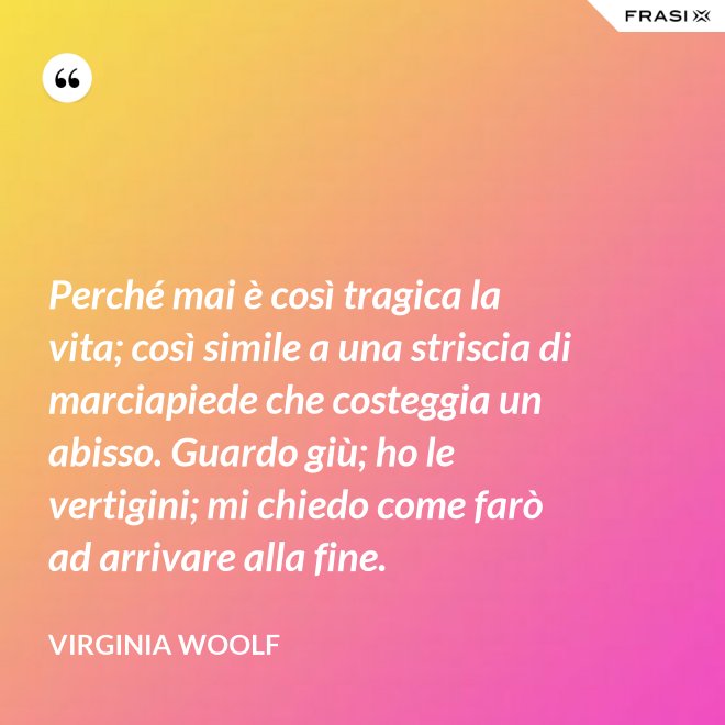Perché mai è così tragica la vita; così simile a una striscia di marciapiede che costeggia un abisso. Guardo giù; ho le vertigini; mi chiedo come farò ad arrivare alla fine. - Virginia Woolf