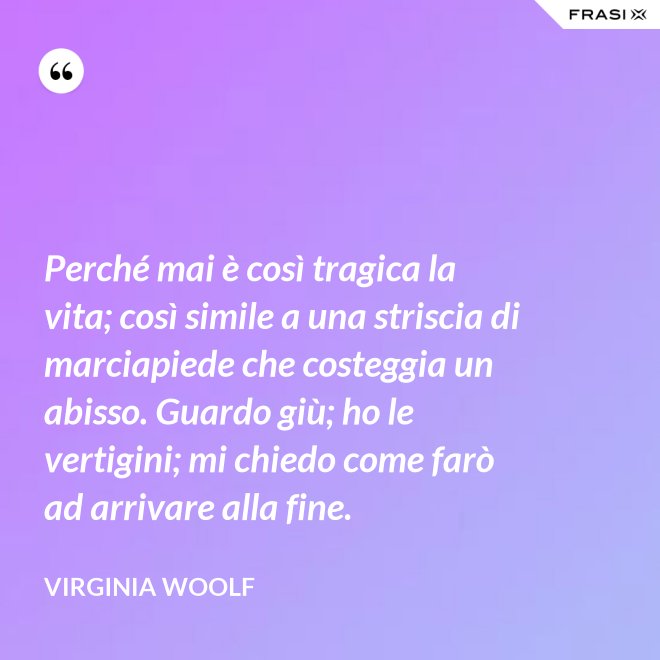 Perché mai è così tragica la vita; così simile a una striscia di marciapiede che costeggia un abisso. Guardo giù; ho le vertigini; mi chiedo come farò ad arrivare alla fine. - Virginia Woolf