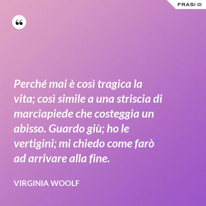 Perché mai è così tragica la vita; così simile a una striscia di marciapiede che costeggia un abisso. Guardo giù; ho le vertigini; mi chiedo come farò ad arrivare alla fine. - Virginia Woolf