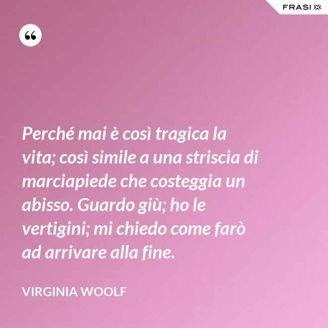 Perché mai è così tragica la vita; così simile a una striscia di marciapiede che costeggia un abisso. Guardo giù; ho le vertigini; mi chiedo come farò ad arrivare alla fine. - Virginia Woolf