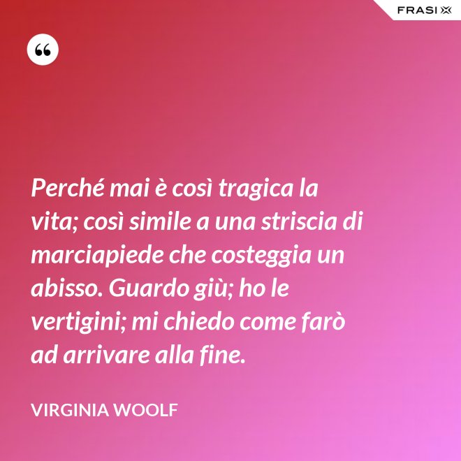 Perché mai è così tragica la vita; così simile a una striscia di marciapiede che costeggia un abisso. Guardo giù; ho le vertigini; mi chiedo come farò ad arrivare alla fine. - Virginia Woolf