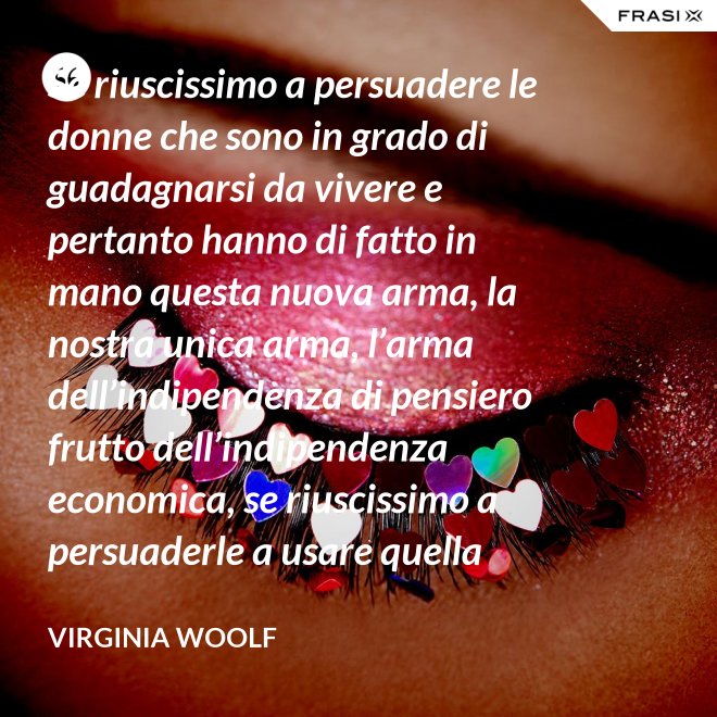 Se riuscissimo a persuadere le donne che sono in grado di guadagnarsi da vivere e pertanto hanno di fatto in mano questa nuova arma, la nostra unica arma, l’arma dell’indipendenza di pensiero frutto dell’indipendenza economica, se riuscissimo a persuaderle a usare quella arma contro la guerra, vi saremmo più utili che non chiedendo aiuto alle donne che devono insegnare a guadagnarsi da vivere alle giovani, o aggirandoci all’infinito attorno ai luoghi proibiti e ai sacri cancelli delle università dove questo appunto si insegna. - Virginia Woolf