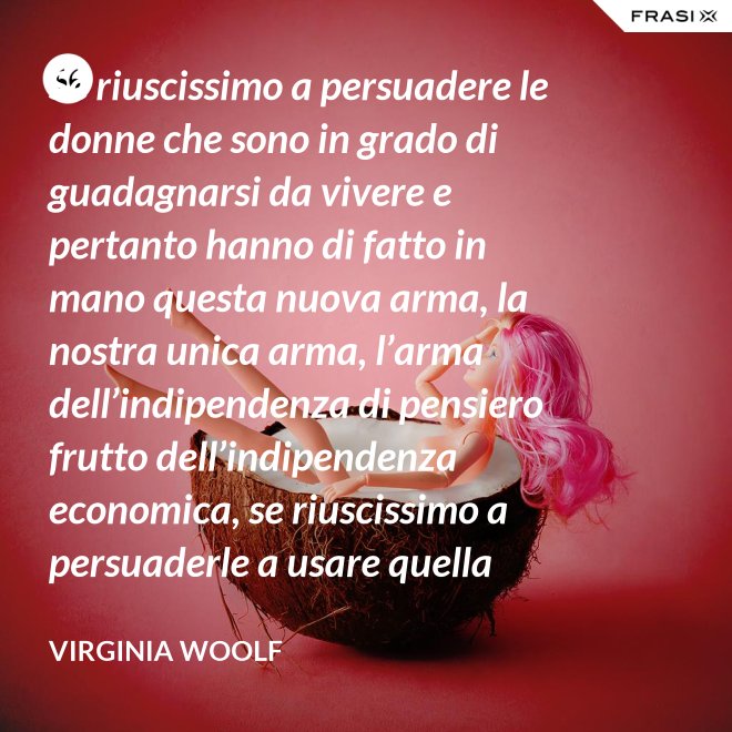 Se riuscissimo a persuadere le donne che sono in grado di guadagnarsi da vivere e pertanto hanno di fatto in mano questa nuova arma, la nostra unica arma, l’arma dell’indipendenza di pensiero frutto dell’indipendenza economica, se riuscissimo a persuaderle a usare quella arma contro la guerra, vi saremmo più utili che non chiedendo aiuto alle donne che devono insegnare a guadagnarsi da vivere alle giovani, o aggirandoci all’infinito attorno ai luoghi proibiti e ai sacri cancelli delle università dove questo appunto si insegna. - Virginia Woolf