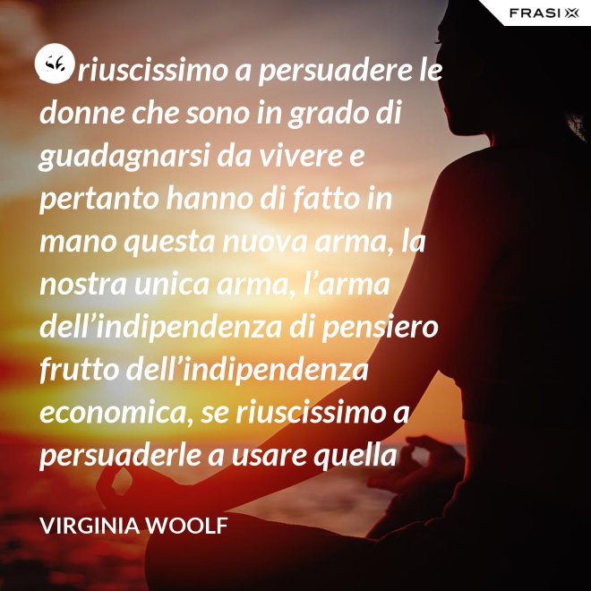 Se riuscissimo a persuadere le donne che sono in grado di guadagnarsi da vivere e pertanto hanno di fatto in mano questa nuova arma, la nostra unica arma, l’arma dell’indipendenza di pensiero frutto dell’indipendenza economica, se riuscissimo a persuaderle a usare quella arma contro la guerra, vi saremmo più utili che non chiedendo aiuto alle donne che devono insegnare a guadagnarsi da vivere alle giovani, o aggirandoci all’infinito attorno ai luoghi proibiti e ai sacri cancelli delle università dove questo appunto si insegna. - Virginia Woolf