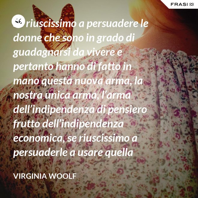 Se riuscissimo a persuadere le donne che sono in grado di guadagnarsi da vivere e pertanto hanno di fatto in mano questa nuova arma, la nostra unica arma, l’arma dell’indipendenza di pensiero frutto dell’indipendenza economica, se riuscissimo a persuaderle a usare quella arma contro la guerra, vi saremmo più utili che non chiedendo aiuto alle donne che devono insegnare a guadagnarsi da vivere alle giovani, o aggirandoci all’infinito attorno ai luoghi proibiti e ai sacri cancelli delle università dove questo appunto si insegna. - Virginia Woolf