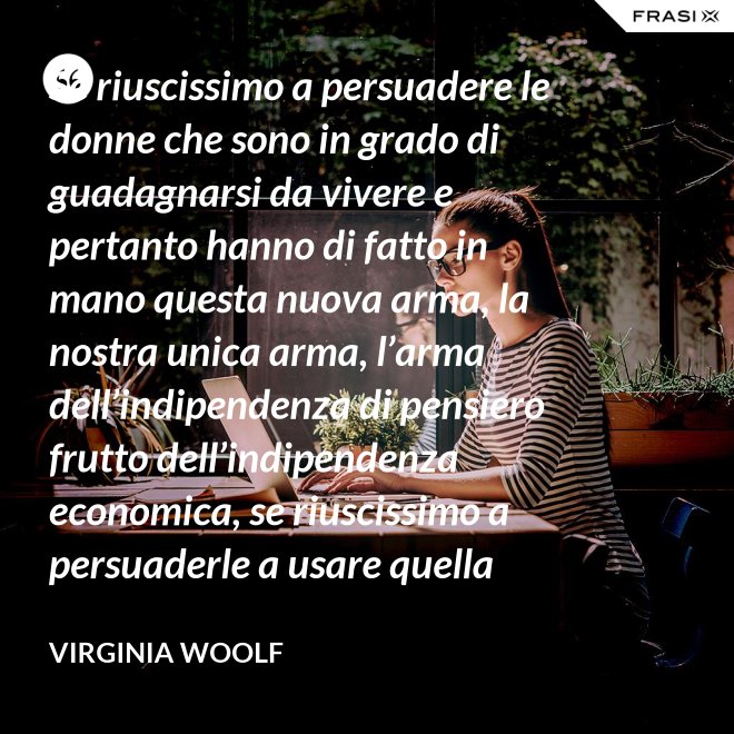 Se riuscissimo a persuadere le donne che sono in grado di guadagnarsi da vivere e pertanto hanno di fatto in mano questa nuova arma, la nostra unica arma, l’arma dell’indipendenza di pensiero frutto dell’indipendenza economica, se riuscissimo a persuaderle a usare quella arma contro la guerra, vi saremmo più utili che non chiedendo aiuto alle donne che devono insegnare a guadagnarsi da vivere alle giovani, o aggirandoci all’infinito attorno ai luoghi proibiti e ai sacri cancelli delle università dove questo appunto si insegna. - Virginia Woolf