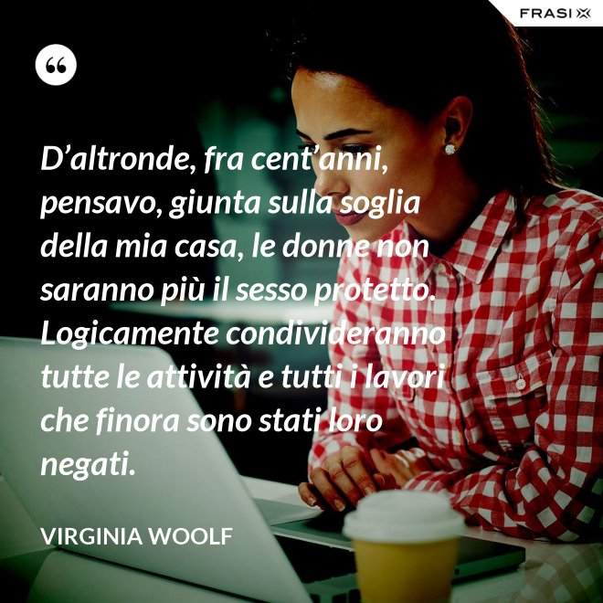 D’altronde, fra cent’anni, pensavo, giunta sulla soglia della mia casa, le donne non saranno più il sesso protetto. Logicamente condivideranno tutte le attività e tutti i lavori che finora sono stati loro negati. - Virginia Woolf