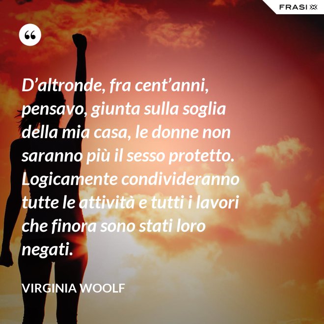 D’altronde, fra cent’anni, pensavo, giunta sulla soglia della mia casa, le donne non saranno più il sesso protetto. Logicamente condivideranno tutte le attività e tutti i lavori che finora sono stati loro negati. - Virginia Woolf