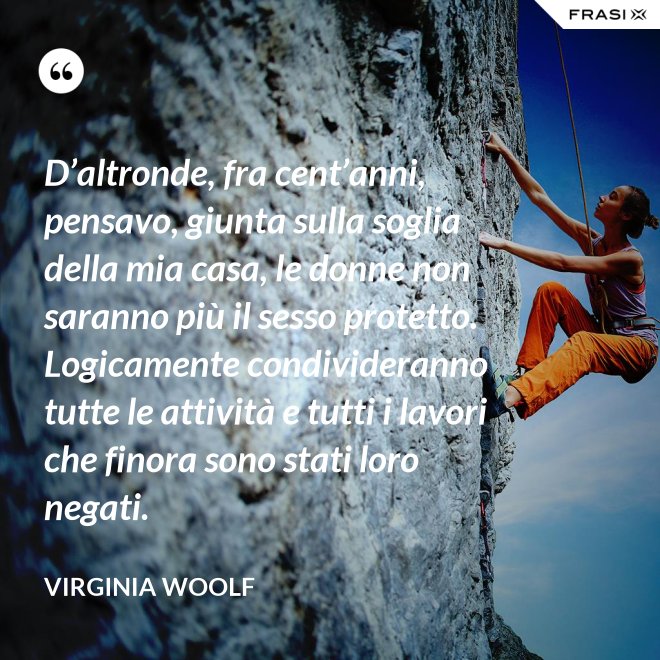 D’altronde, fra cent’anni, pensavo, giunta sulla soglia della mia casa, le donne non saranno più il sesso protetto. Logicamente condivideranno tutte le attività e tutti i lavori che finora sono stati loro negati. - Virginia Woolf