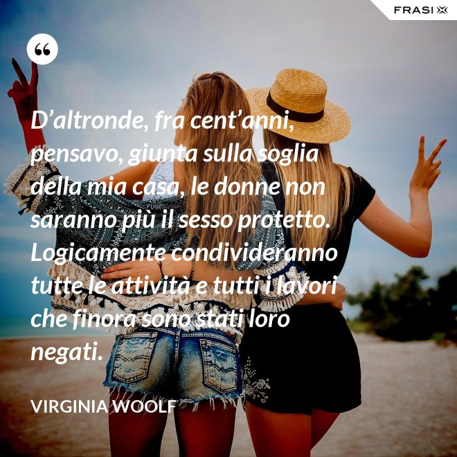 D’altronde, fra cent’anni, pensavo, giunta sulla soglia della mia casa, le donne non saranno più il sesso protetto. Logicamente condivideranno tutte le attività e tutti i lavori che finora sono stati loro negati. - Virginia Woolf