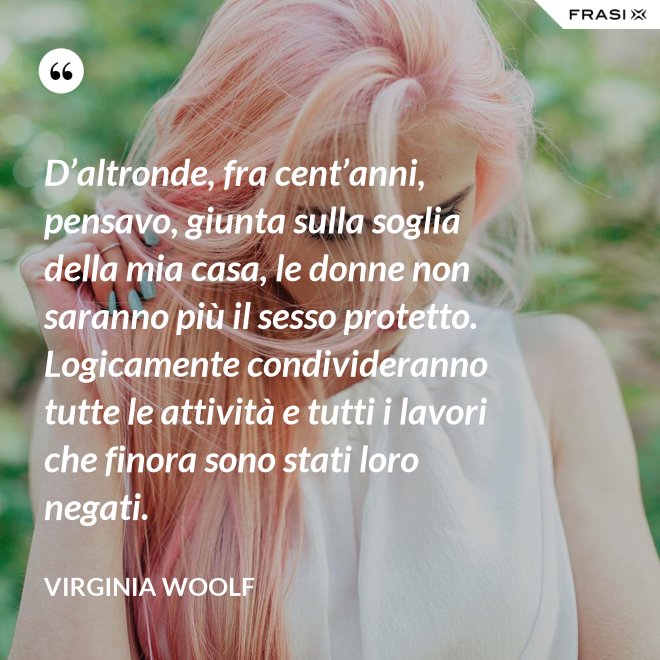 D’altronde, fra cent’anni, pensavo, giunta sulla soglia della mia casa, le donne non saranno più il sesso protetto. Logicamente condivideranno tutte le attività e tutti i lavori che finora sono stati loro negati. - Virginia Woolf