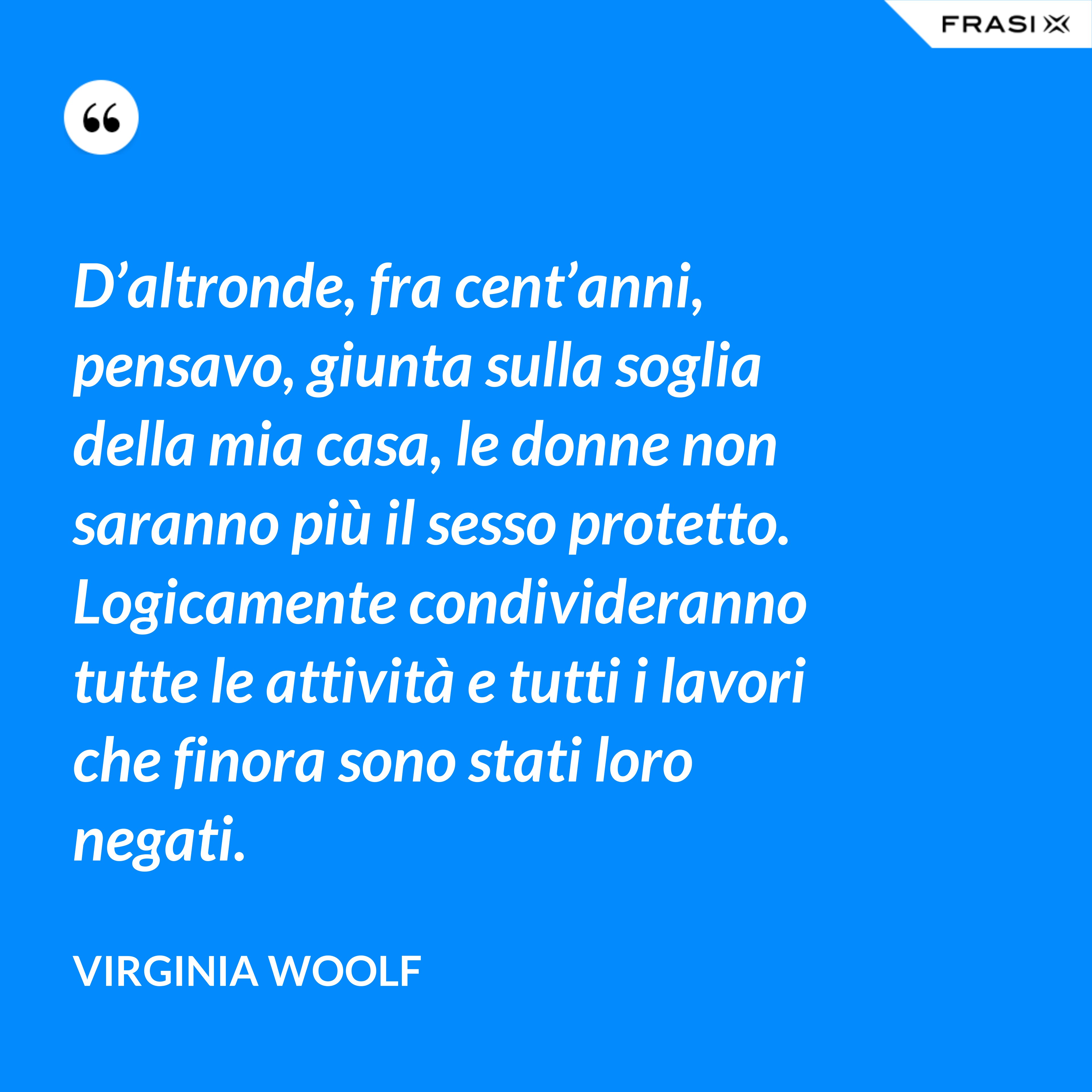 D’altronde, fra cent’anni, pensavo, giunta sulla soglia della mia casa, le donne non saranno più il sesso protetto. Logicamente condivideranno tutte le attività e tutti i lavori che finora sono stati loro negati. - Virginia Woolf