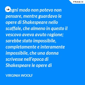 A ogni modo non potevo non pensare, mentre guardavo le opere di Shakespeare nello scaffale, che almeno in questo il vescovo aveva avuto ragione; sarebbe stato impossibile, completamente e interamente impossibile, che una donna scrivesse nell’epoca di Shakespeare le opere di Shakespeare. - Virginia Woolf