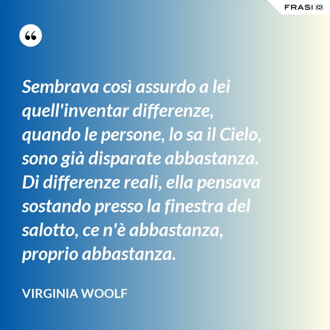 Sembrava così assurdo a lei quell'inventar differenze, quando le persone, lo sa il Cielo, sono già disparate abbastanza. Di differenze reali, ella pensava sostando presso la finestra del salotto, ce n'è abbastanza, proprio abbastanza. - Virginia Woolf