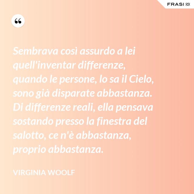Sembrava così assurdo a lei quell'inventar differenze, quando le persone, lo sa il Cielo, sono già disparate abbastanza. Di differenze reali, ella pensava sostando presso la finestra del salotto, ce n'è abbastanza, proprio abbastanza. - Virginia Woolf