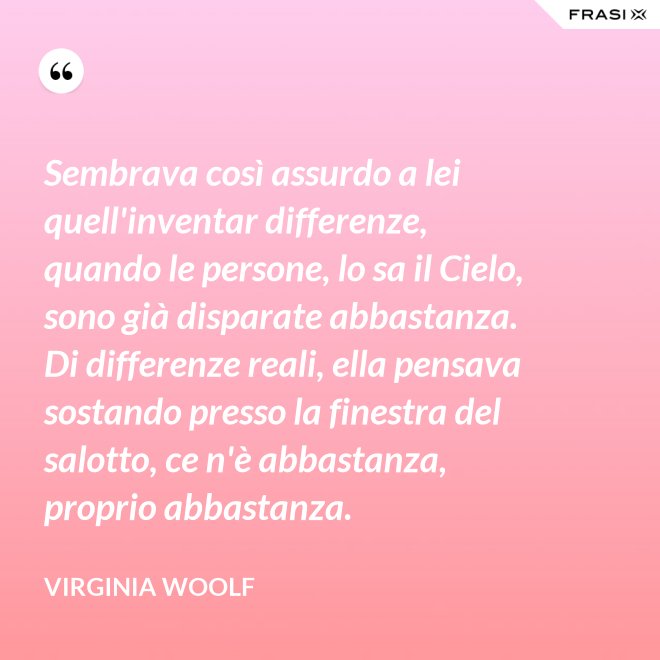 Sembrava così assurdo a lei quell'inventar differenze, quando le persone, lo sa il Cielo, sono già disparate abbastanza. Di differenze reali, ella pensava sostando presso la finestra del salotto, ce n'è abbastanza, proprio abbastanza. - Virginia Woolf