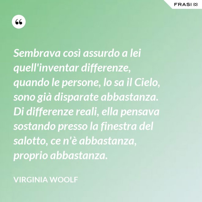 Sembrava così assurdo a lei quell'inventar differenze, quando le persone, lo sa il Cielo, sono già disparate abbastanza. Di differenze reali, ella pensava sostando presso la finestra del salotto, ce n'è abbastanza, proprio abbastanza. - Virginia Woolf