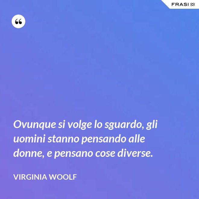 Ovunque si volge lo sguardo, gli uomini stanno pensando alle donne, e pensano cose diverse. - Virginia Woolf