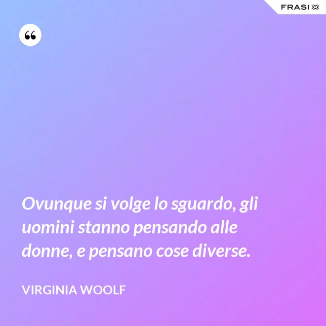 Ovunque si volge lo sguardo, gli uomini stanno pensando alle donne, e pensano cose diverse. - Virginia Woolf