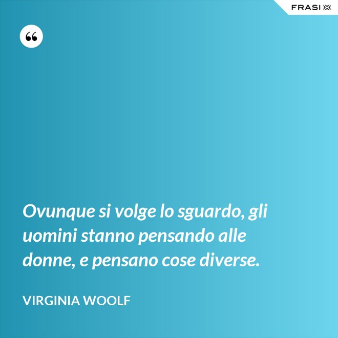 Ovunque si volge lo sguardo, gli uomini stanno pensando alle donne, e pensano cose diverse. - Virginia Woolf