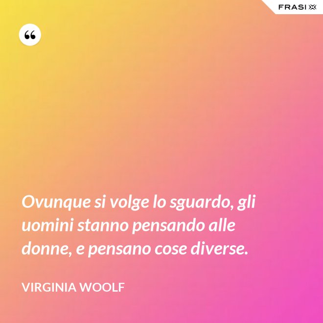 Ovunque si volge lo sguardo, gli uomini stanno pensando alle donne, e pensano cose diverse. - Virginia Woolf