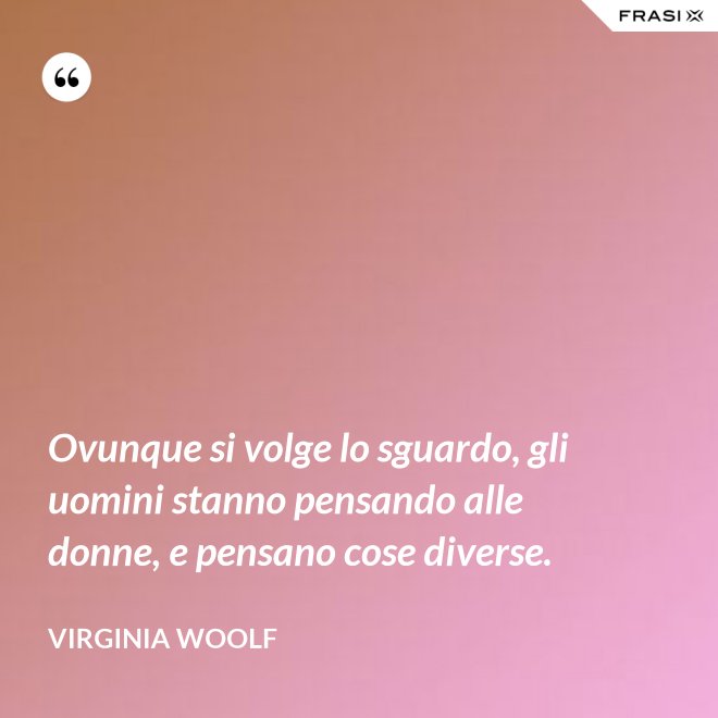 Ovunque si volge lo sguardo, gli uomini stanno pensando alle donne, e pensano cose diverse. - Virginia Woolf