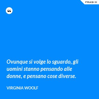 Ovunque si volge lo sguardo, gli uomini stanno pensando alle donne, e pensano cose diverse. - Virginia Woolf