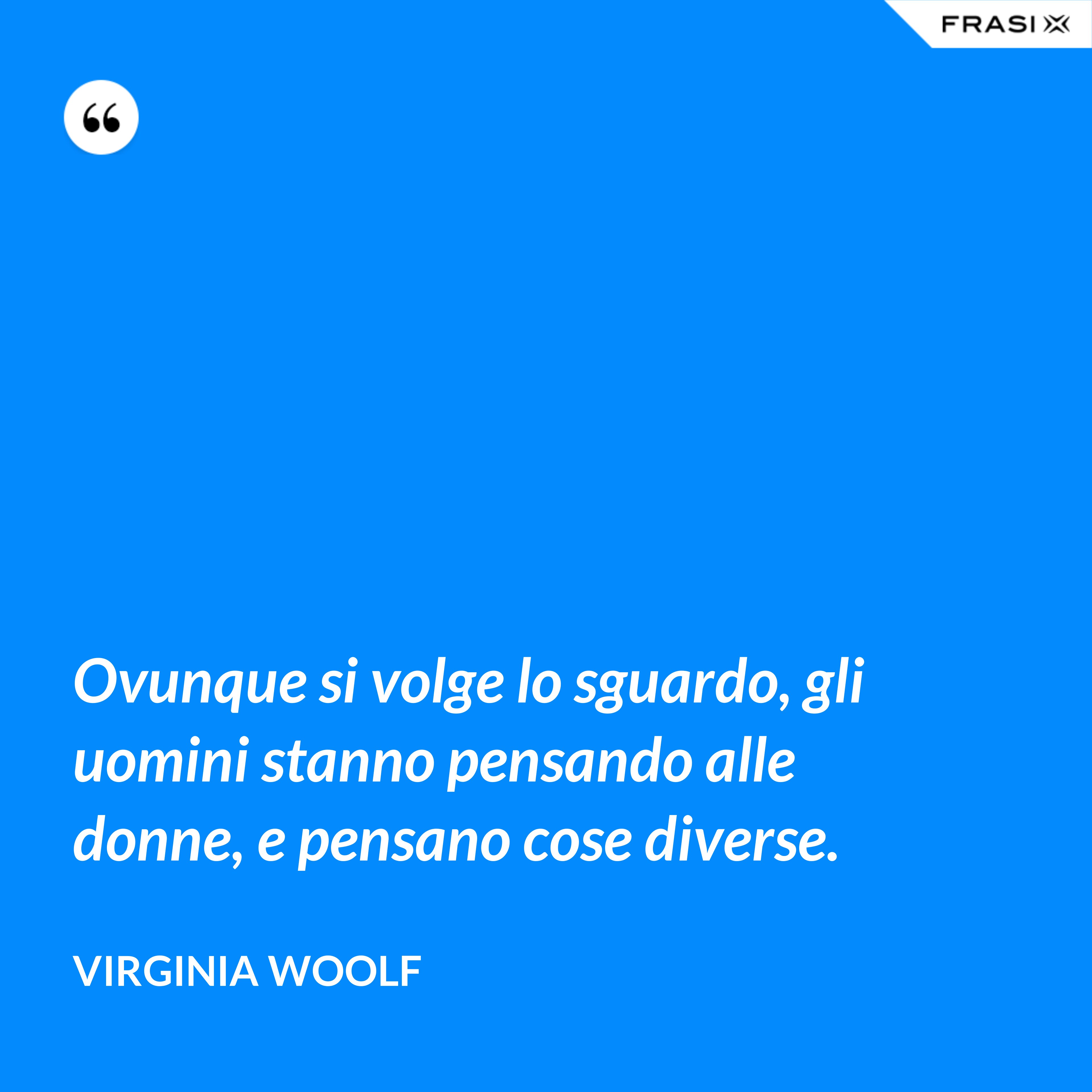 Ovunque si volge lo sguardo, gli uomini stanno pensando alle donne, e pensano cose diverse. - Virginia Woolf