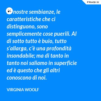 Le nostre sembianze, le caratteristiche che ci distinguono, sono semplicemente cose puerili. Al di sotto tutto è buio, tutto s’allarga, c’è una profondità insondabile; ma di tanto in tanto noi saliamo in superficie ed è questo che gli altri conoscono di noi. - Virginia Woolf