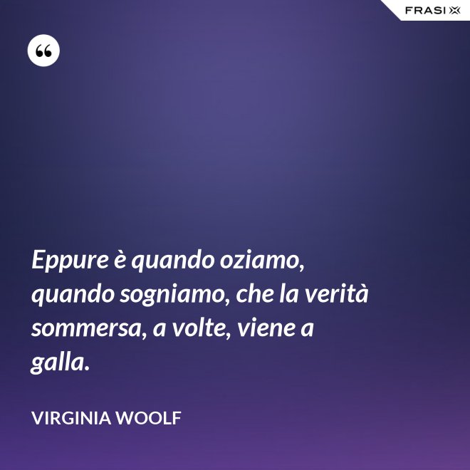 Eppure è quando oziamo, quando sogniamo, che la verità sommersa, a volte, viene a galla. - Virginia Woolf