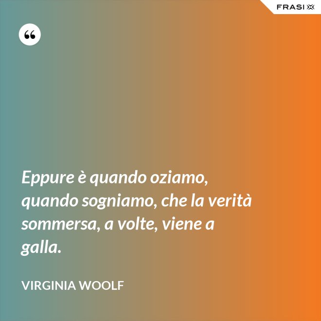 Eppure è quando oziamo, quando sogniamo, che la verità sommersa, a volte, viene a galla. - Virginia Woolf