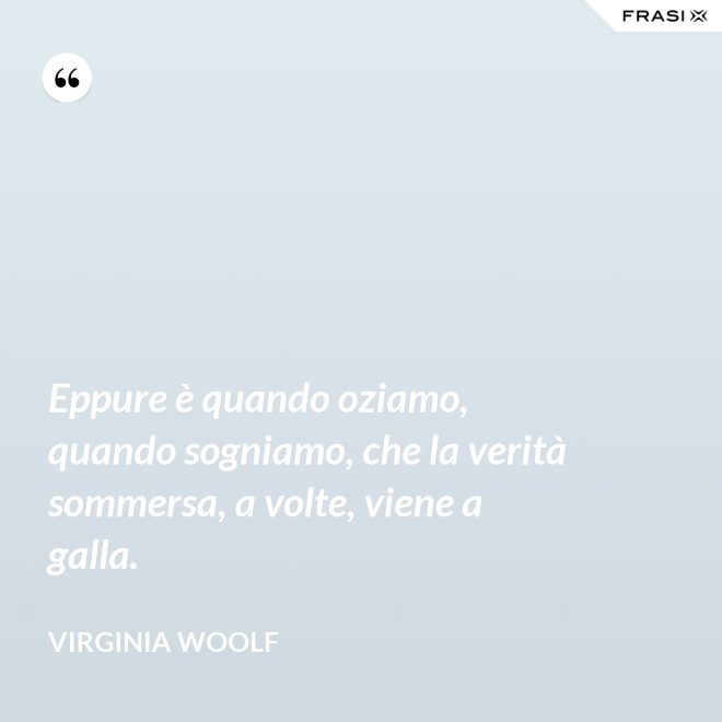 Eppure è quando oziamo, quando sogniamo, che la verità sommersa, a volte, viene a galla. - Virginia Woolf
