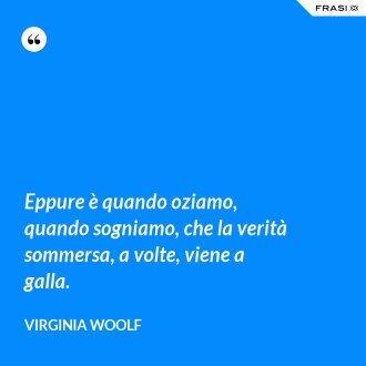 Eppure è quando oziamo, quando sogniamo, che la verità sommersa, a volte, viene a galla. - Virginia Woolf