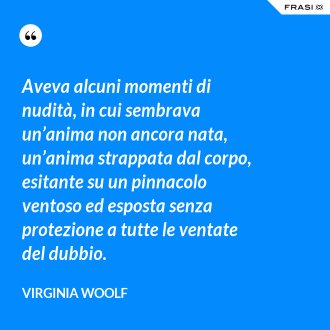 Aveva alcuni momenti di nudità, in cui sembrava un’anima non ancora nata, un’anima strappata dal corpo, esitante su un pinnacolo ventoso ed esposta senza protezione a tutte le ventate del dubbio. - Virginia Woolf