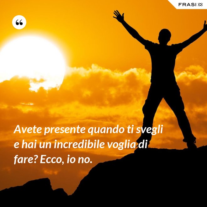 Avete presente quando ti svegli e hai un incredibile voglia di fare? Ecco, io no. - Anonimo