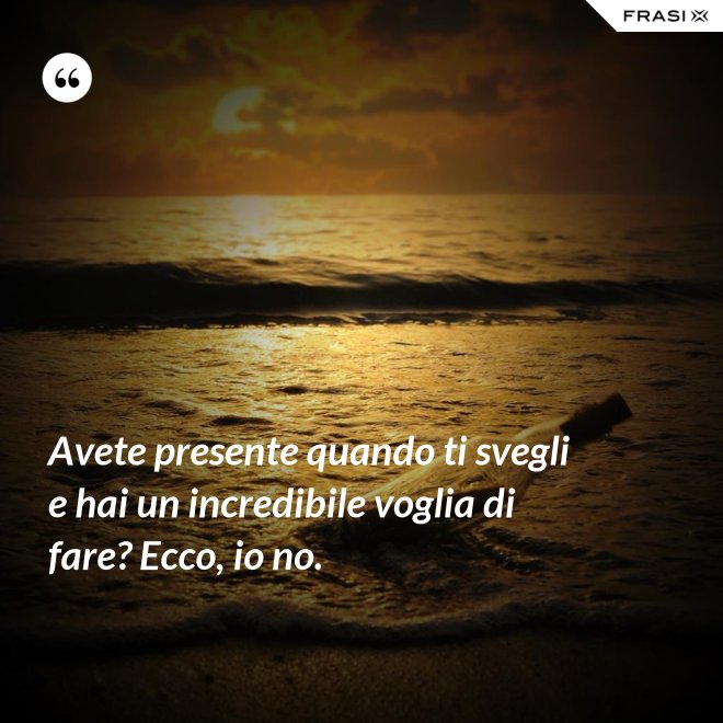 Avete presente quando ti svegli e hai un incredibile voglia di fare? Ecco, io no. - Anonimo