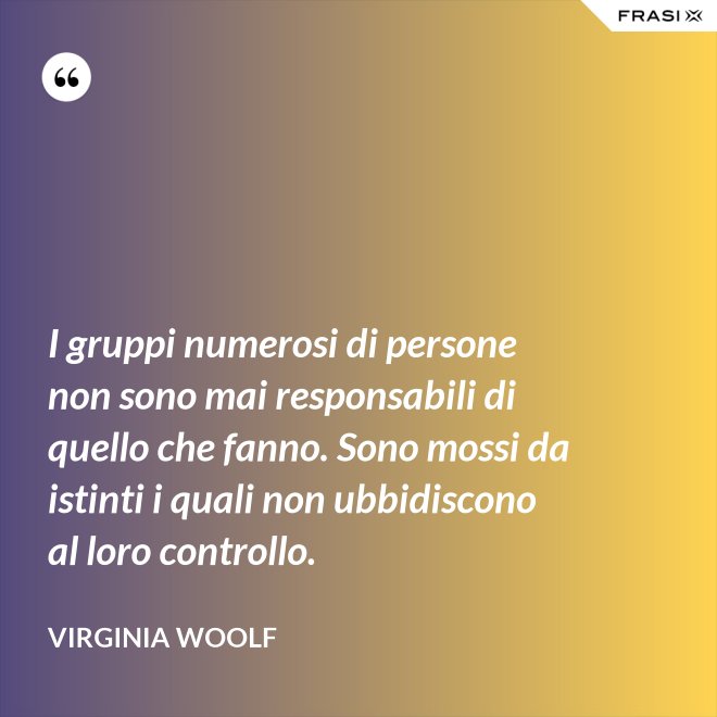 I gruppi numerosi di persone non sono mai responsabili di quello che fanno. Sono mossi da istinti i quali non ubbidiscono al loro controllo. - Virginia Woolf