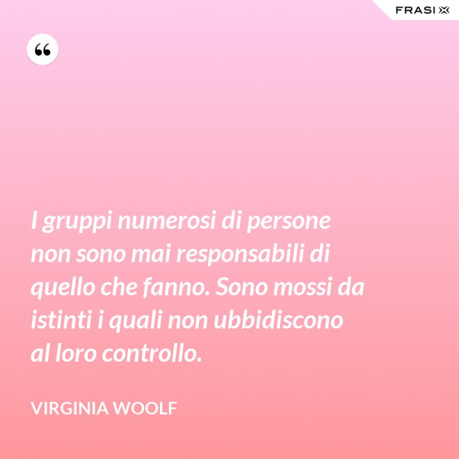 I gruppi numerosi di persone non sono mai responsabili di quello che fanno. Sono mossi da istinti i quali non ubbidiscono al loro controllo. - Virginia Woolf