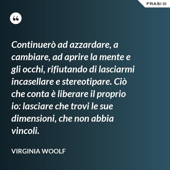 Continuerò ad azzardare, a cambiare, ad aprire la mente e gli occhi, rifiutando di lasciarmi incasellare e stereotipare. Ciò che conta è liberare il proprio io: lasciare che trovi le sue dimensioni, che non abbia vincoli. - Virginia Woolf
